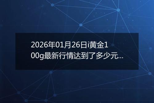2026年01月26日i黄金100g最新行情达到了多少元一克