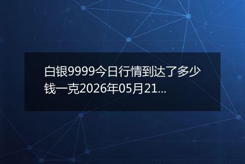 白银9999今日行情到达了多少钱一克2026年05月21日