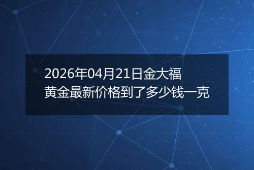 2026年04月21日金大福黄金最新价格到了多少钱一克