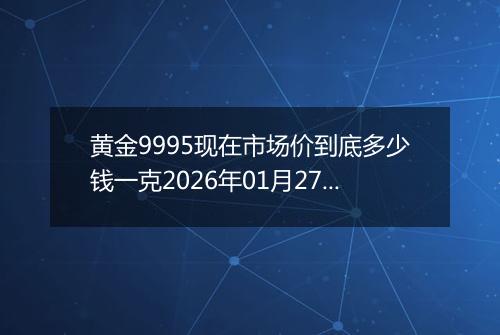 黄金9995现在市场价到底多少钱一克2026年01月27日