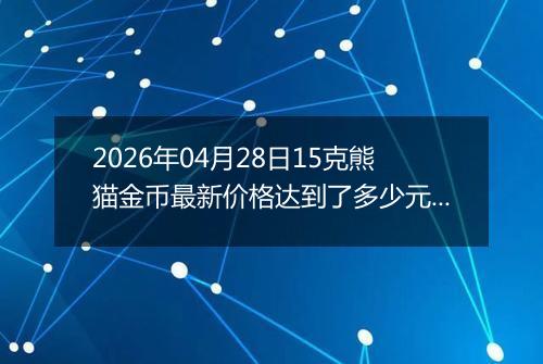 2026年04月28日15克熊猫金币最新价格达到了多少元一个
