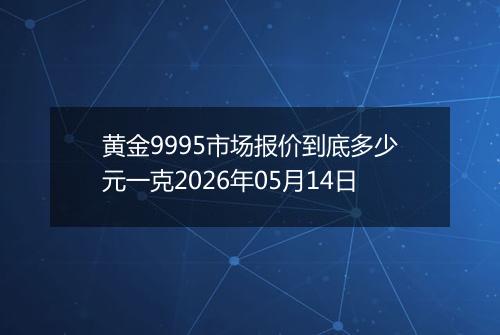 黄金9995市场报价到底多少元一克2026年05月14日