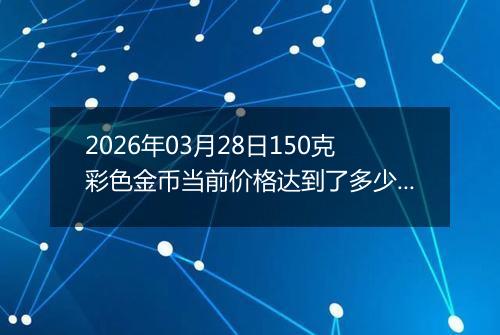 2026年03月28日150克彩色金币当前价格达到了多少元一个2026年03月28日