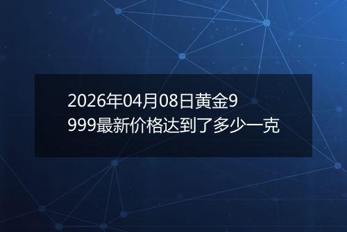 2026年04月08日黄金9999最新价格达到了多少一克