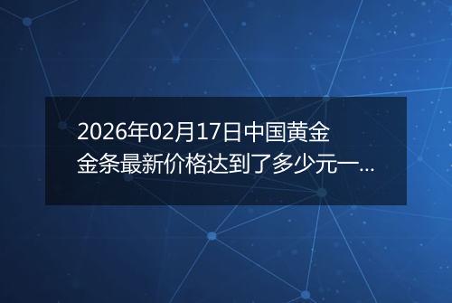 2026年02月17日中国黄金金条最新价格达到了多少元一克