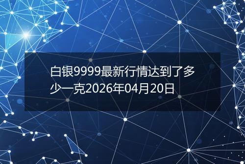 白银9999最新行情达到了多少一克2026年04月20日
