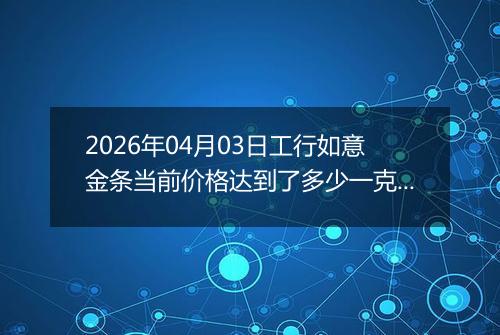 2026年04月03日工行如意金条当前价格达到了多少一克2026年04月03日