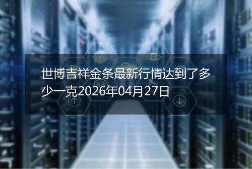 世博吉祥金条最新行情达到了多少一克2026年04月27日