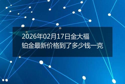 2026年02月17日金大福铂金最新价格到了多少钱一克