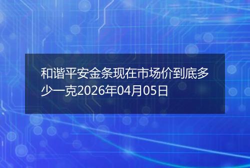 和谐平安金条现在市场价到底多少一克2026年04月05日