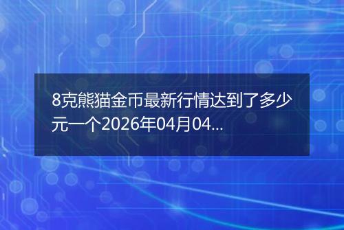 8克熊猫金币最新行情达到了多少元一个2026年04月04日