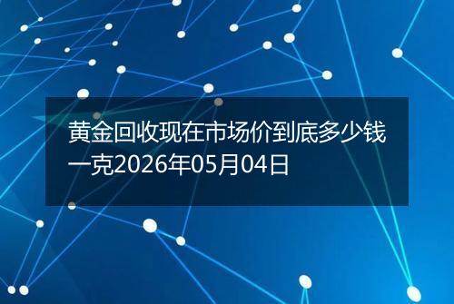 黄金回收现在市场价到底多少钱一克2026年05月04日