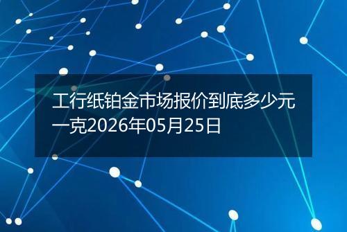 工行纸铂金市场报价到底多少元一克2026年05月25日