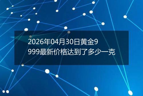 2026年04月30日黄金9999最新价格达到了多少一克