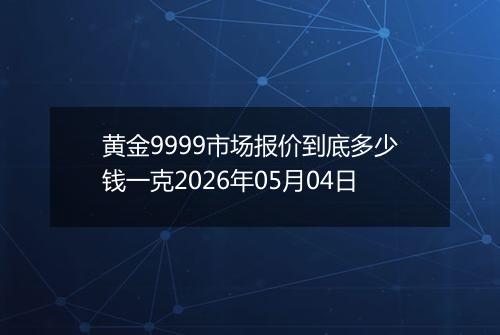 黄金9999市场报价到底多少钱一克2026年05月04日