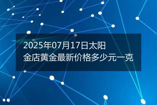 2025年07月17日太阳金店黄金最新价格多少元一克