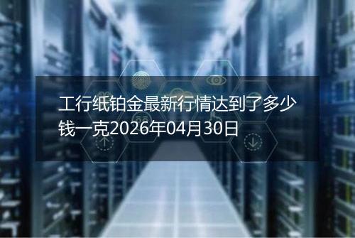 工行纸铂金最新行情达到了多少钱一克2026年04月30日