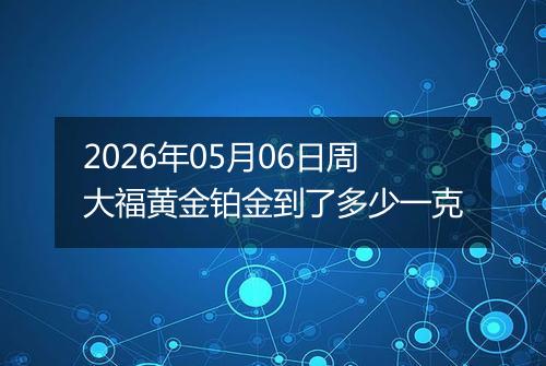 2026年05月06日周大福黄金铂金到了多少一克