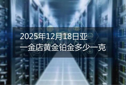 2025年12月18日亚一金店黄金铂金多少一克