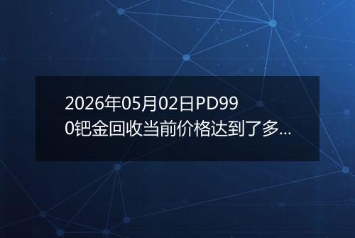 2026年05月02日PD990钯金回收当前价格达到了多少钱一克2026年05月02日