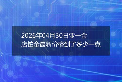 2026年04月30日亚一金店铂金最新价格到了多少一克