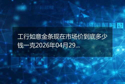 工行如意金条现在市场价到底多少钱一克2026年04月29日