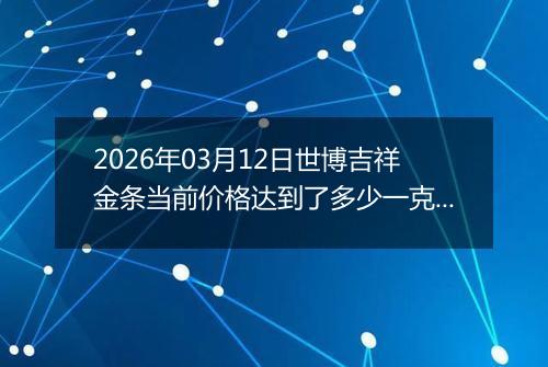 2026年03月12日世博吉祥金条当前价格达到了多少一克2026年03月12日
