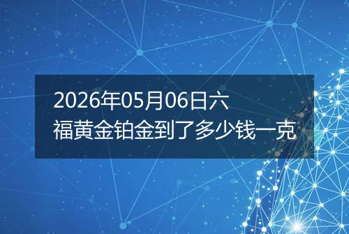 2026年05月06日六福黄金铂金到了多少钱一克