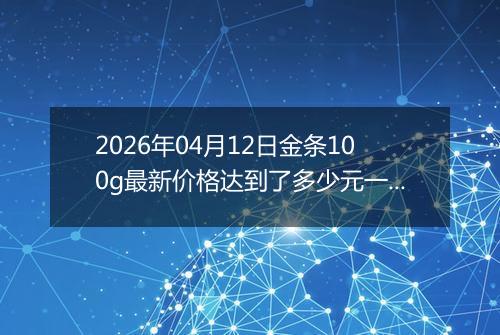 2026年04月12日金条100g最新价格达到了多少元一克