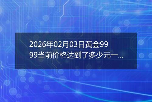 2026年02月03日黄金9999当前价格达到了多少元一克2026年02月03日