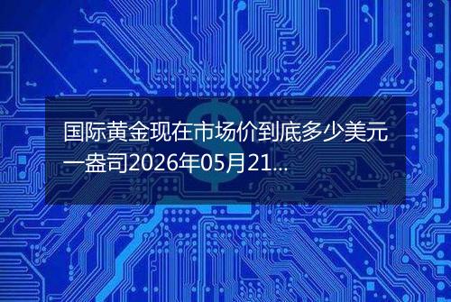 国际黄金现在市场价到底多少美元一盎司2026年05月21日