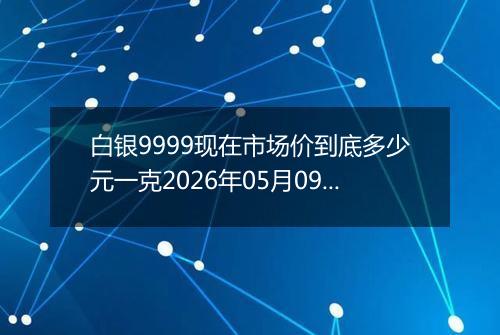 白银9999现在市场价到底多少元一克2026年05月09日