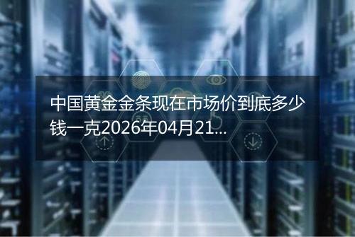 中国黄金金条现在市场价到底多少钱一克2026年04月21日