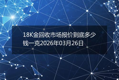 18K金回收市场报价到底多少钱一克2026年03月26日