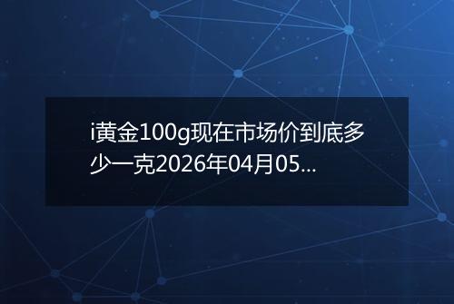i黄金100g现在市场价到底多少一克2026年04月05日