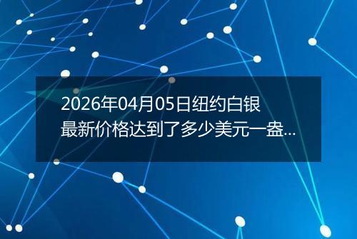 2026年04月05日纽约白银最新价格达到了多少美元一盎司