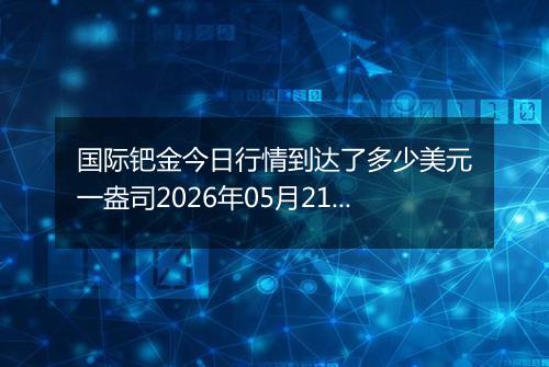 国际钯金今日行情到达了多少美元一盎司2026年05月21日