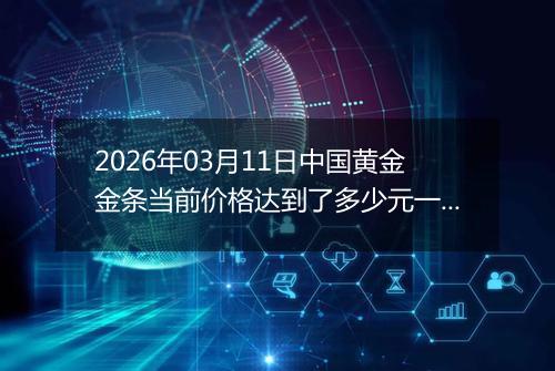 2026年03月11日中国黄金金条当前价格达到了多少元一克2026年03月11日