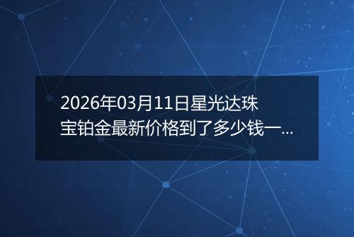 2026年03月11日星光达珠宝铂金最新价格到了多少钱一克