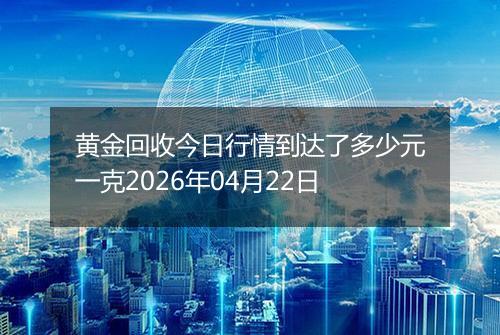黄金回收今日行情到达了多少元一克2026年04月22日
