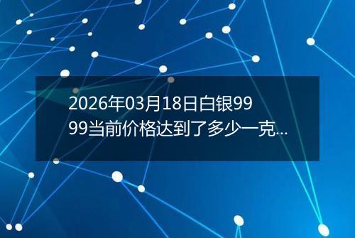 2026年03月18日白银9999当前价格达到了多少一克2026年03月18日