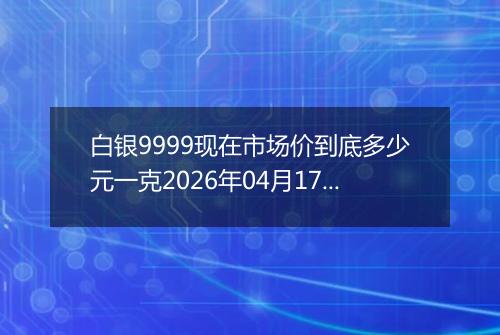 白银9999现在市场价到底多少元一克2026年04月17日