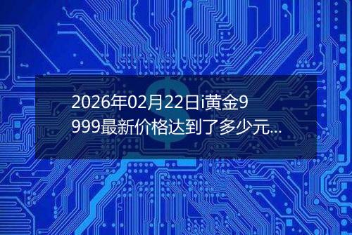2026年02月22日i黄金9999最新价格达到了多少元一克