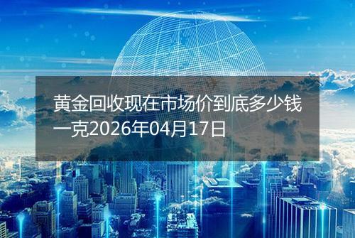 黄金回收现在市场价到底多少钱一克2026年04月17日