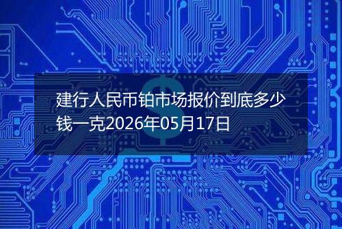 建行人民币铂市场报价到底多少钱一克2026年05月17日