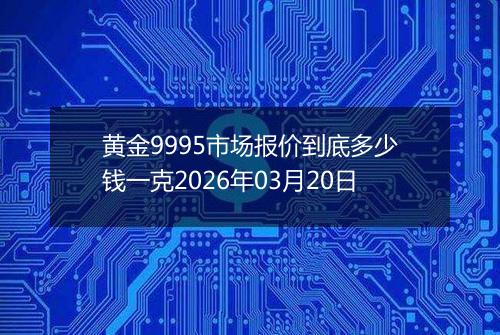 黄金9995市场报价到底多少钱一克2026年03月20日