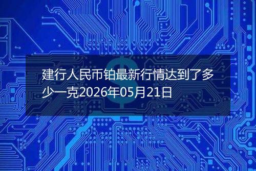 建行人民币铂最新行情达到了多少一克2026年05月21日
