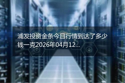 浦发投资金条今日行情到达了多少钱一克2026年04月12日
