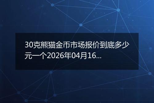 30克熊猫金币市场报价到底多少元一个2026年04月16日