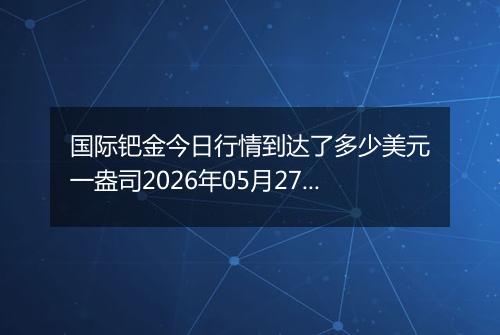 国际钯金今日行情到达了多少美元一盎司2026年05月27日